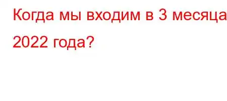 Когда мы входим в 3 месяца 2022 года?